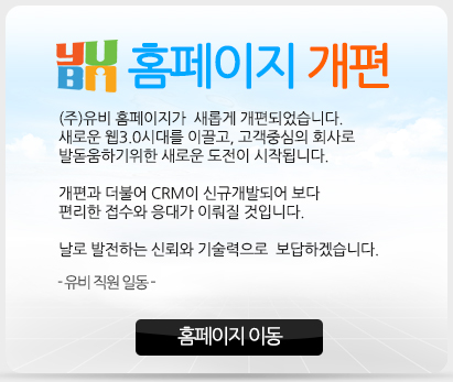 홈페이지개편 (주)유비 홈페이지가 새롭게 개편되었습니다. 새로운 웹3.0시대를 이끌고, 고객중심의 회사로 발돋움하기위한 새로운 도전이 시작됩니다. 개편과 더불이 CRM이 신규개발되어 보다 편리한 접수와 응대가 이뤄질 것입니다. 날로 발전하는 신뢰와 기술력으로 보답하겠습니다. -유비 직원 일동-